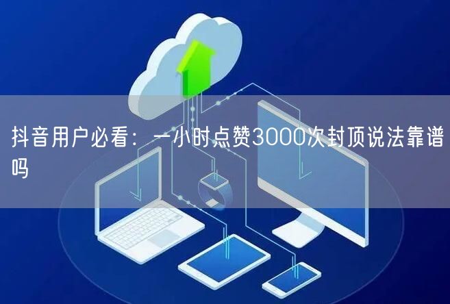 抖音用户必看：一小时点赞3000次封顶说法靠谱吗
