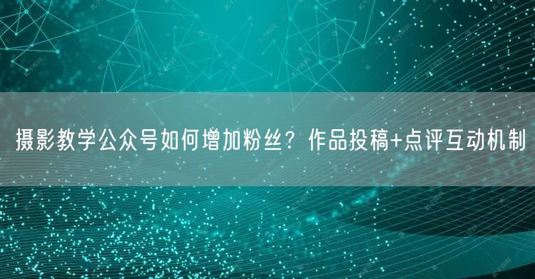 摄影教学公众号如何增加粉丝？作品投稿+点评互动机制