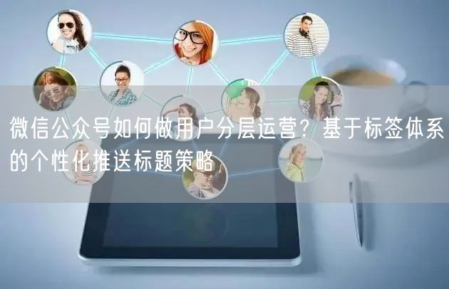 微信公众号如何做用户分层运营？基于标签体系的个性化推送标题策略