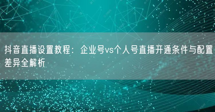 抖音直播设置教程：企业号vs个人号直播开通条件与配置差异全解