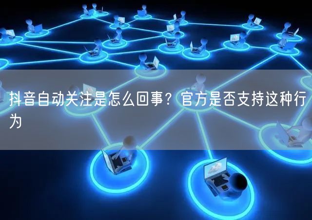 抖音自动关注是怎么回事？官方是否支持这种行为