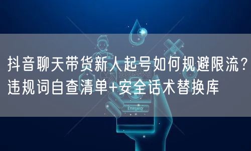 抖音聊天带货新人起号如何规避限流？违规词自查清单+安全话术替