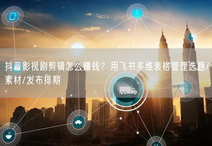 抖音影视剧剪辑怎么赚钱？用飞书多维表格管理选题/素材/发布排