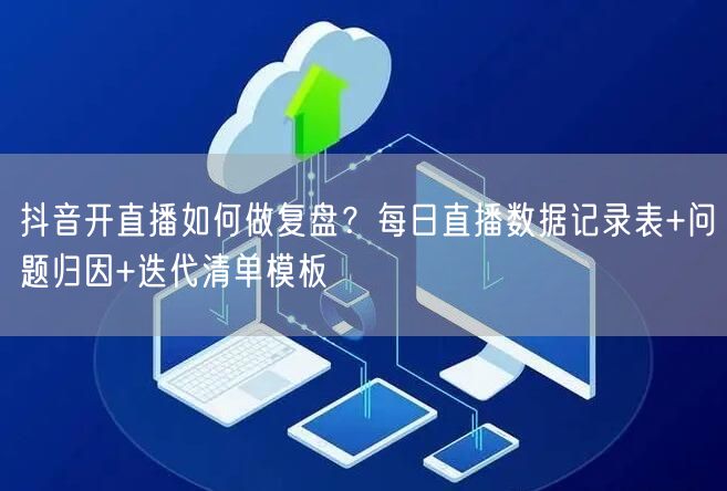 抖音开直播如何做复盘？每日直播数据记录表+问题归因+迭代清单