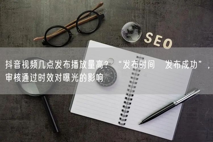 抖音视频几点发布播放量高？“发布时间≠发布成功”，审核通过时