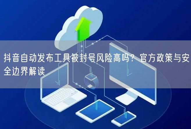 抖音自动发布工具被封号风险高吗？官方政策与安全边界解读