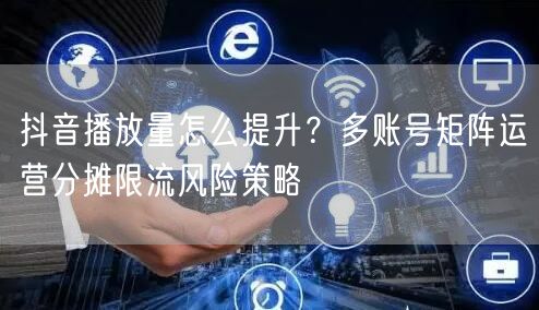 抖音播放量怎么提升？多账号矩阵运营分摊限流风险策略
