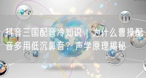 抖音三国配音冷知识｜为什么曹操配音多用低沉鼻音？声学原理揭秘