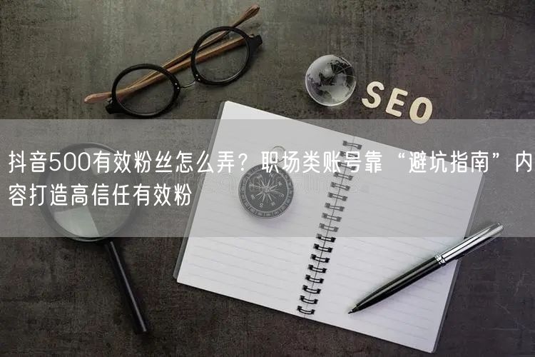 抖音500有效粉丝怎么弄？职场类账号靠“避坑指南”内容打造高