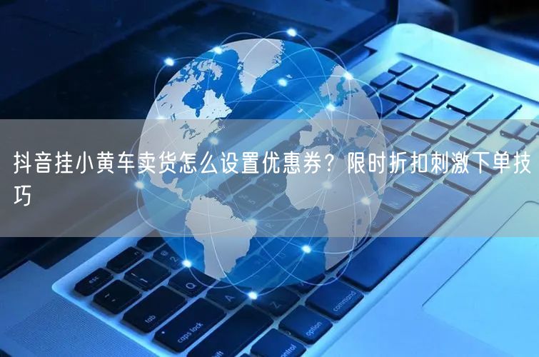 抖音挂小黄车卖货怎么设置优惠券？限时折扣刺激下单技巧
