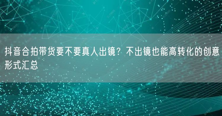 抖音合拍带货要不要真人出镜？不出镜也能高转化的创意形式汇总