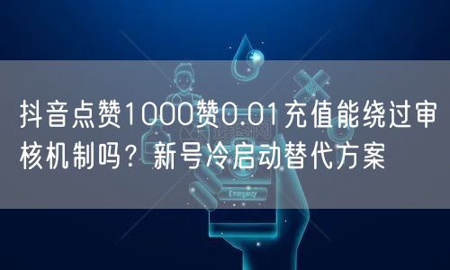 抖音点赞1000赞0.01充值能绕过审核机制吗？新号冷启动替