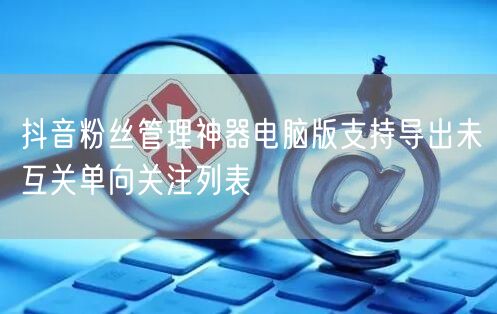 抖音粉丝管理神器电脑版支持导出未互关单向关注列表
