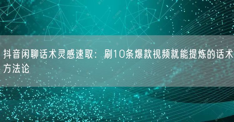 抖音闲聊话术灵感速取：刷10条爆款视频就能提炼的话术方法论