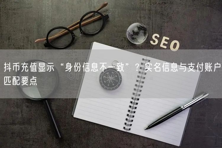 抖币充值显示“身份信息不一致”？实名信息与支付账户匹配要点