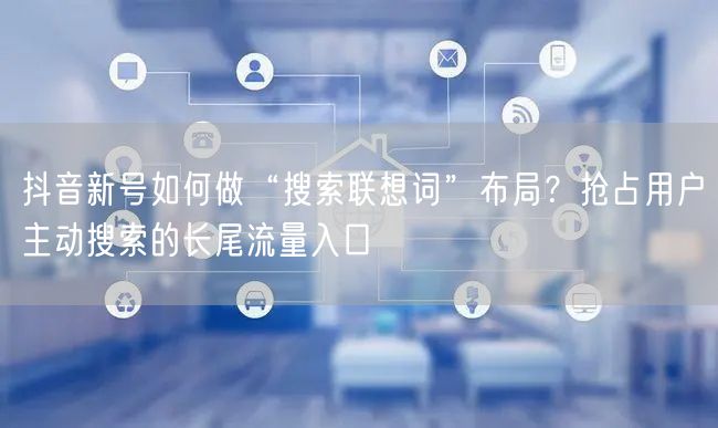 抖音新号如何做“搜索联想词”布局？抢占用户主动搜索的长尾流量