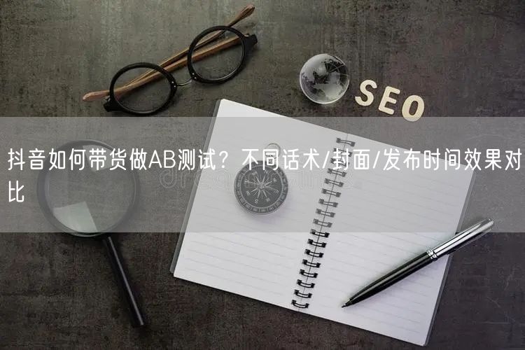 抖音如何带货做AB测试？不同话术/封面/发布时间效果对比