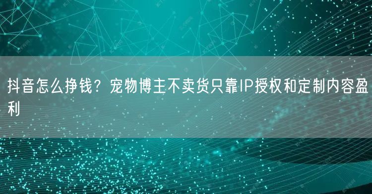 抖音怎么挣钱？宠物博主不卖货只靠IP授权和定制内容盈利