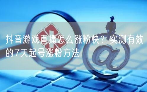 抖音游戏直播怎么涨粉快？实测有效的7天起号涨粉方法