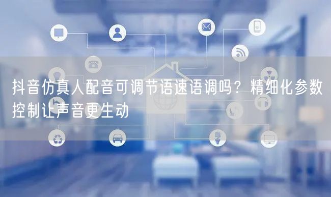 抖音仿真人配音可调节语速语调吗？精细化参数控制让声音更生动