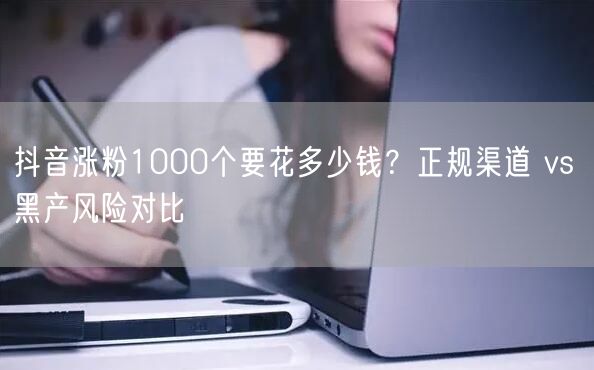 抖音涨粉1000个要花多少钱？正规渠道 vs 黑产风险对比
