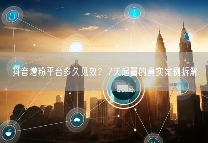 抖音增粉平台多久见效？7天起量的真实案例拆解
