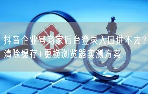 抖音企业号商家后台登录入口进不去？清除缓存+更换浏览器实测方案