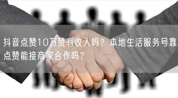 抖音点赞10万赞有收入吗？本地生活服务号靠点赞能接商家合作吗？
